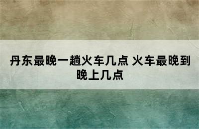 丹东最晚一趟火车几点 火车最晚到晚上几点